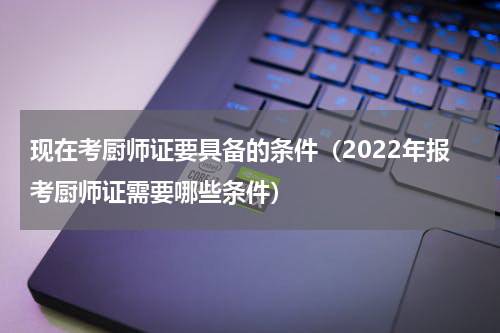 现在考厨师证要具备的条件（2022年报考厨师证需要哪些条件）