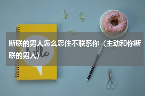 断联的男人怎么忍住不联系你（主动和你断联的男人）