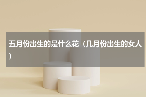 五月份出生的是什么花（几月份出生的女人）