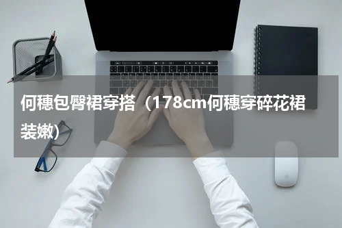 何穗包臀裙穿搭（178cm何穗穿碎花裙装嫩）