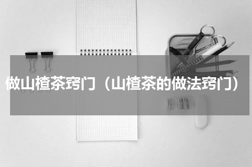 做山楂茶窍门（山楂茶的做法窍门）
