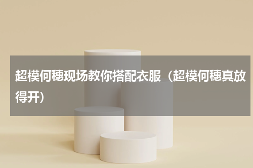 超模何穗现场教你搭配衣服（超模何穗真放得开）
