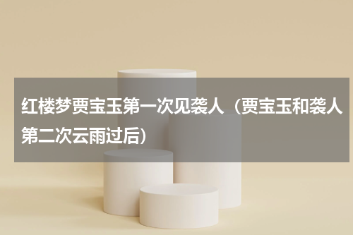 红楼梦贾宝玉第一次见袭人（贾宝玉和袭人第二次云雨过后）