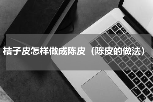 桔子皮怎样做成陈皮（陈皮的做法）