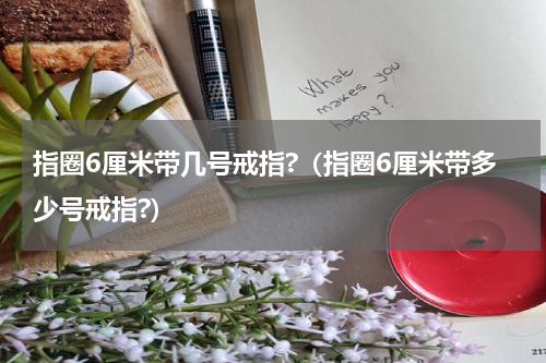 指圈6厘米带几号戒指?（指圈6厘米带多少号戒指?）