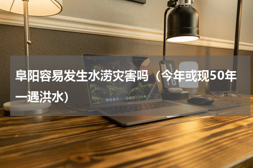 阜阳容易发生水涝灾害吗（今年或现50年一遇洪水）