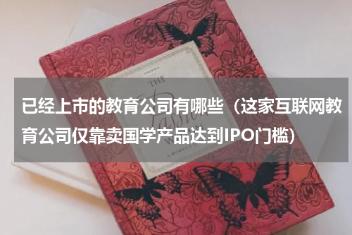 已经上市的教育公司有哪些（这家互联网教育公司仅靠卖国学产品达到IPO门槛）