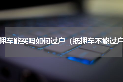 抵押车能买吗如何过户（抵押车不能过户）