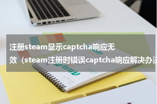 注册steam显示captcha响应无效（steam注册时错误captcha响应解决办法大合集）
