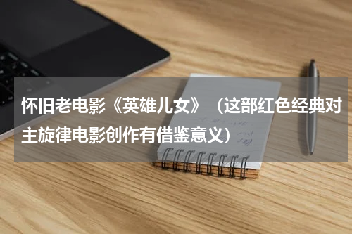 怀旧老电影《英雄儿女》（这部红色经典对主旋律电影创作有借鉴意义）