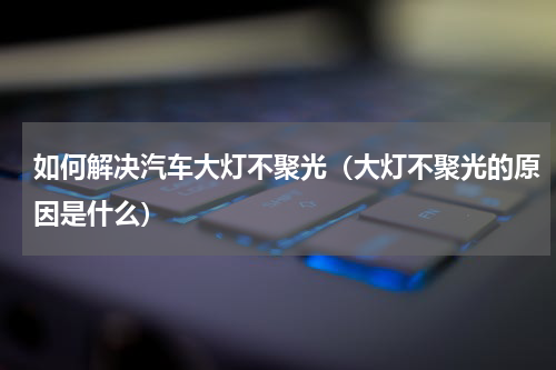 如何解决汽车大灯不聚光（大灯不聚光的原因是什么）