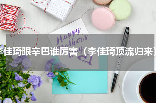 李佳琦跟辛巴谁厉害（李佳琦顶流归来）