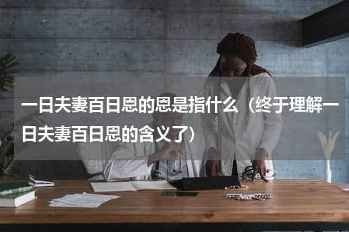 一日夫妻百日恩的恩是指什么（终于理解一日夫妻百日恩的含义了）