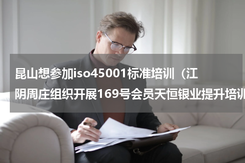 昆山想参加iso45001标准培训（江阴周庄组织开展169号会员天恒银业提升培训）