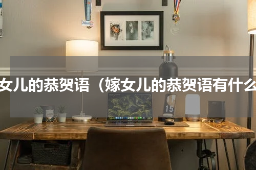 嫁女儿的恭贺语（嫁女儿的恭贺语有什么）