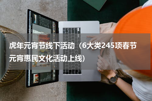 虎年元宵节线下活动（6大类245项春节元宵惠民文化活动上线）