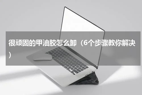 很顽固的甲油胶怎么卸（6个步骤教你解决）
