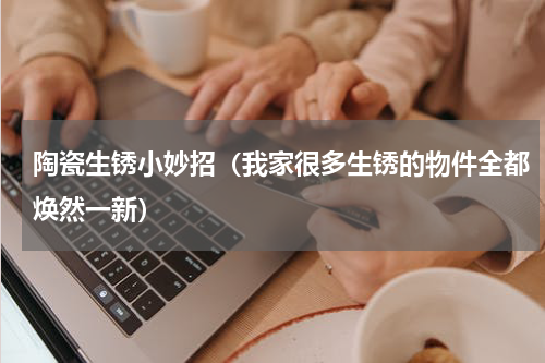 陶瓷生锈小妙招（我家很多生锈的物件全都焕然一新）