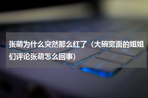 张萌为什么突然那么红了（大碗宽面的姐姐们评论张萌怎么回事）
