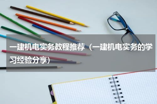 一建机电实务教程推荐（一建机电实务的学习经验分享）