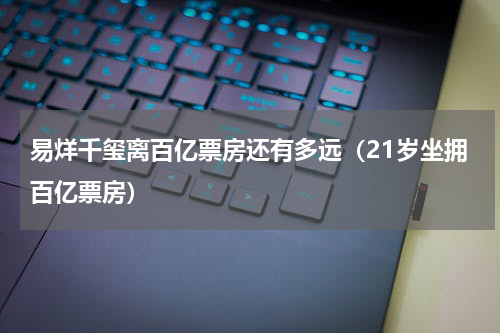 易烊千玺离百亿票房还有多远（21岁坐拥百亿票房）