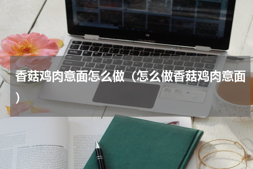 香菇鸡肉意面怎么做（怎么做香菇鸡肉意面）