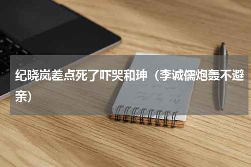 纪晓岚差点死了吓哭和珅（李诚儒炮轰不避亲）