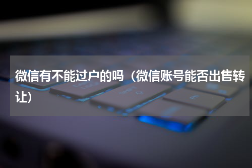 微信有不能过户的吗（微信账号能否出售转让）