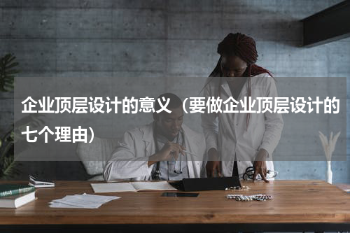 企业顶层设计的意义（要做企业顶层设计的七个理由）