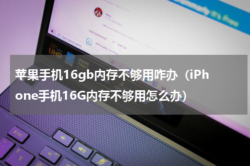 苹果手机16gb内存不够用咋办（iPhone手机16G内存不够用怎么办）