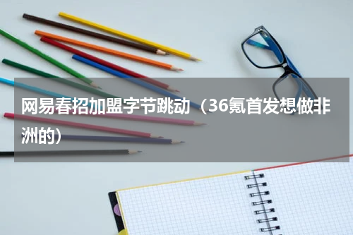 网易春招加盟字节跳动（36氪首发想做非洲的）