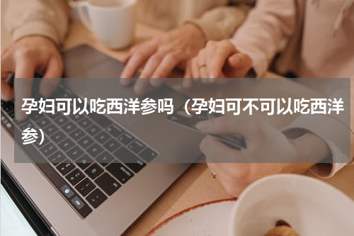 孕妇可以吃西洋参吗（孕妇可不可以吃西洋参）
