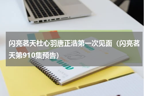 闪亮茗天杜心羽唐正浩第一次见面（闪亮茗天第910集预告）