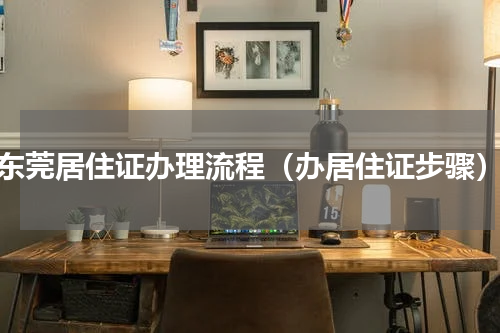 东莞居住证办理流程（办居住证步骤）
