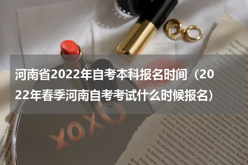 河南省2022年自考本科报名时间（2022年春季河南自考考试什么时候报名）