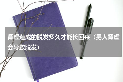 肾虚造成的脱发多久才能长回来（男人肾虚会导致脱发）