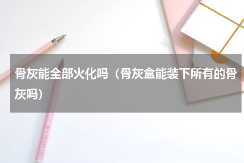 骨灰能全部火化吗（骨灰盒能装下所有的骨灰吗）