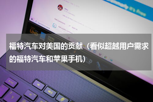 福特汽车对美国的贡献（看似超越用户需求的福特汽车和苹果手机）