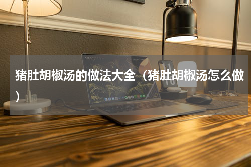 猪肚胡椒汤的做法大全（猪肚胡椒汤怎么做）