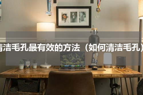清洁毛孔最有效的方法（如何清洁毛孔）
