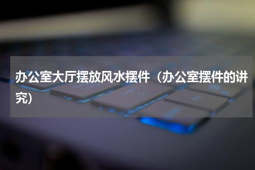 办公室大厅摆放风水摆件（办公室摆件的讲究）