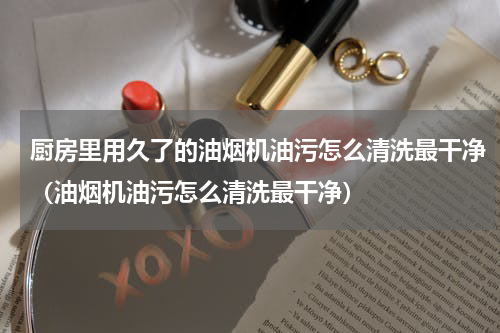 厨房里用久了的油烟机油污怎么清洗最干净（油烟机油污怎么清洗最干净）
