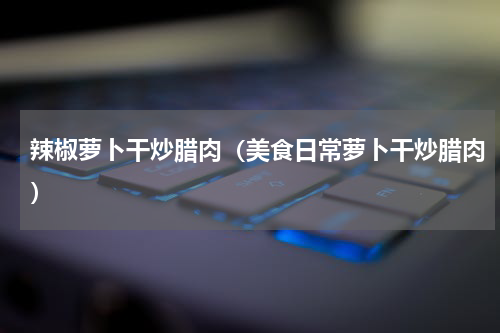 辣椒萝卜干炒腊肉（美食日常萝卜干炒腊肉）