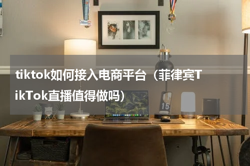 tiktok如何接入电商平台（菲律宾TikTok直播值得做吗）