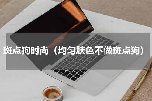 斑点狗时尚（均匀肤色不做斑点狗）