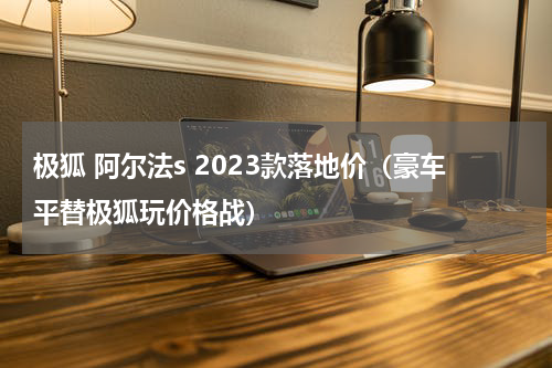 极狐 阿尔法s 2023款落地价（豪车平替极狐玩价格战）