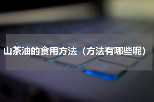 山茶油的食用方法（方法有哪些呢）