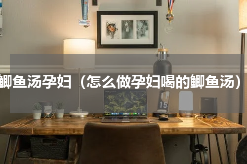 鲫鱼汤孕妇（怎么做孕妇喝的鲫鱼汤）