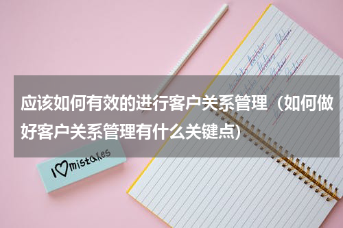 应该如何有效的进行客户关系管理（如何做好客户关系管理有什么关键点）