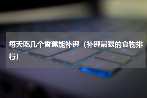 每天吃几个香蕉能补钾（补钾最狠的食物排行）